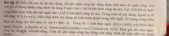 Bài tập 11: Đổi với các dự án xây dựng, chi phí nhân công lao động được tính theo số ngày công. Gọi
m(r) là số lượng nhân công được sử dụng ở ngày thứ / (kể từ khi khởi công dự án). Gọi M(t) l à số ngày 
công nhân được tính đến hết ngày thứ ?( kể từ khi khởi công dự án). Trong kinh tể xây dựng, người ta đã 
biết rằng M'(t)=m(t). Một công trình xây dựng dự kiến hoàn thành trong 400 ngày. Số lượng công nhân 
được sử dụng cho bởi hàm số m(t)=800-2t. Trong độ tính theo ngày (0≤ t≤ 400), m(t) tính theo 
người (Nguồn: A.Bigalke et al., Mathematik,Grundkurs ma-l, Cornelesen 2016). Đơn giá cho một ngày 
công lao động là 400000 đồng. Tính chỉ phí nhân công lao động của công trình đó (cho đến lúc hoàn 
thành)