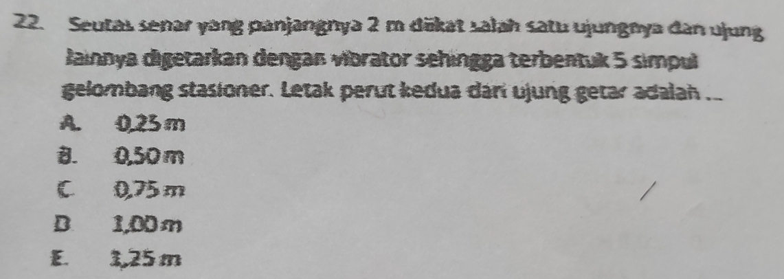 Seutas senar yang panjangnya 2 m däkat salah satu ujungnya dan ujung
Jainnya digetarkan dengan vibrator sehingga terbentuk 5 simpul
gelombang stasioner. Letak perut kedua dan ujung getar adalah ..
A. 0.25 m
B. 0,50 m
C 0.75 m
D. 1,00 m
E. 1,25 m