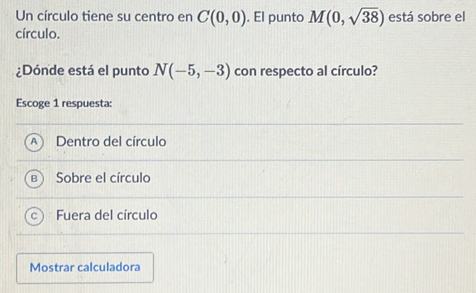 Un círculo tiene su centro en C(0,0). El punto M(0,sqrt(38)) está sobre el
círculo.
¿Dónde está el punto N(-5,-3) con respecto al círculo?
Escoge 1 respuesta:
Dentro del círculo
Sobre el círculo
Fuera del círculo
Mostrar calculadora