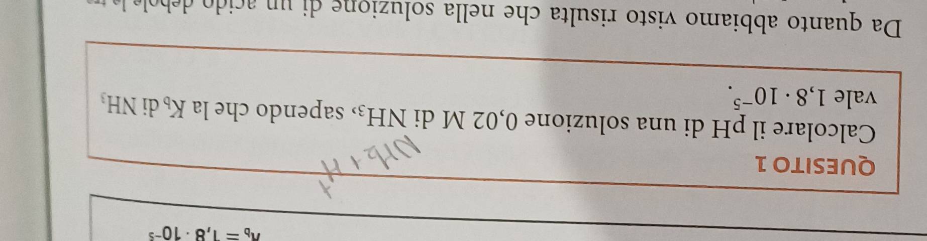 ^wedge b=1,8· 10^(-5)
QUESITO 1 
Calcolare il pH di una soluzione 0,02 M di NH_3 , sapendo che la K_b di 
vale 1,8· 10^(-5). NH_3
Da quanto abbiamo visto risulta che nella soluzion e di n aci b l