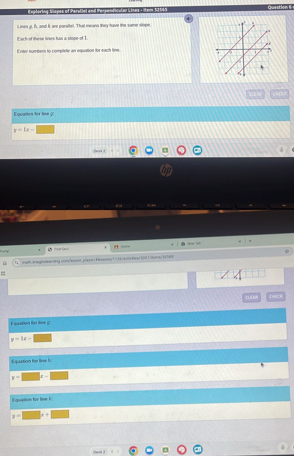 Exploring Slopes of Parallel and Perpendicular Lines - Item 32565 Question 6 
Lines g, h, and k are parallel. That means they have the same slope. 
Each of these lines has a slope of 1. 
Enter numbers to complete an equation for each line. 
CLEAR CHECK 
Equation for line g :
y=1x-□
Desk 2 
hp 
  + 
× 
Portal Post Quiz Home × 
New Tab 
n = math.imaginelearning.com/lesson_player/#lessons/1126/activities/5007/iterns/30588 
88 
CLEAR CHECK 
Equation for line g :
y=1x- □
Equation for line h :
y=□ x-□
Equation for line k :
y=□ x+□
I 
Desk 2