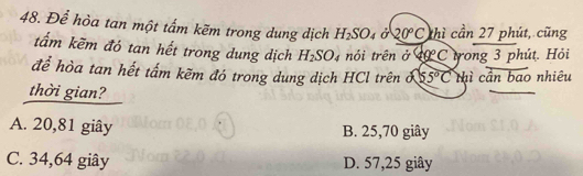 Để hòa tan một tấm kẽm trong dung dịch H_2SO_4jC20°C thì cần 27 phút, cũng
tẩm kẽm đó tan hết trong dung dịch H_2SO_4 nói trên ở 40C trong 3 phút. Hỏi
để hòa tan hết tấm kẽm đó trong dung dịch HCl trên ố 55°C thì cần bao nhiêu
thời gian?
A. 20,81 giây B. 25, 70 giây
C. 34,64 giây D. 57, 25 giây