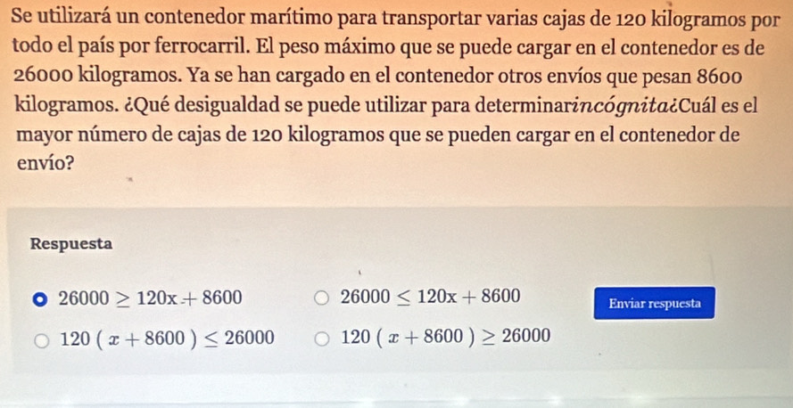 Se utilizará un contenedor marítimo para transportar varias cajas de 120 kilogramos por
todo el país por ferrocarril. El peso máximo que se puede cargar en el contenedor es de
26000 kilogramos. Ya se han cargado en el contenedor otros envíos que pesan 8600
kilogramos. ¿Qué desigualdad se puede utilizar para determinarincógnita¿Cuál es el
mayor número de cajas de 120 kilogramos que se pueden cargar en el contenedor de
envío?
Respuesta
26000≤ 120x+8600
26000≥ 120x+8600 Enviar respuesta
120(x+8600)≤ 26000 120(x+8600)≥ 26000