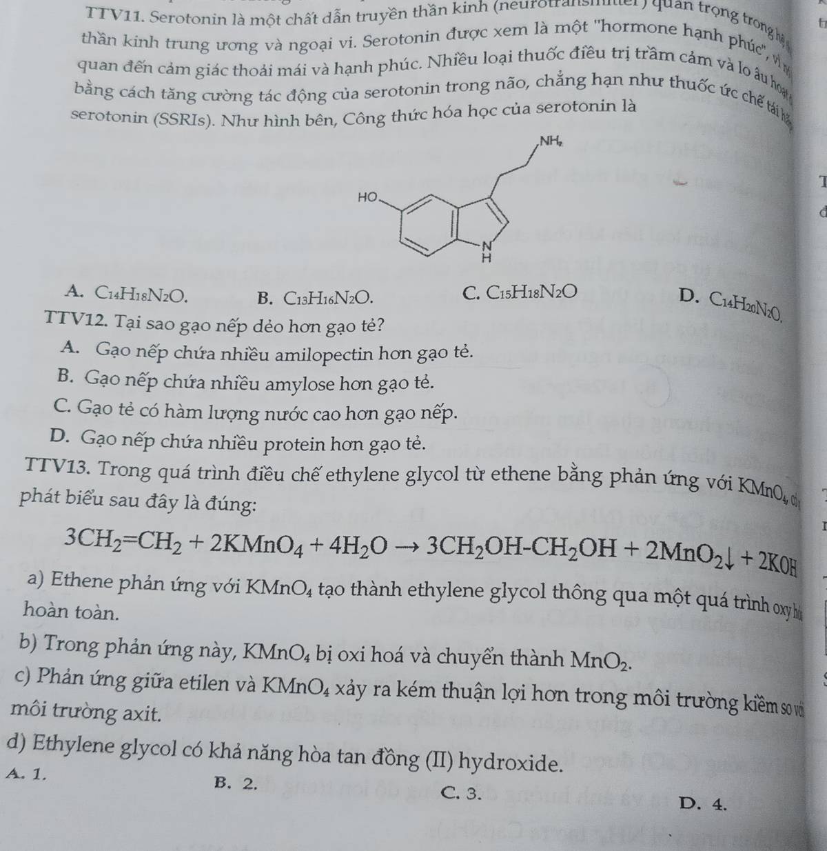 TTV11. Serotonin là một chất dẫn truyền thần kinh (neurotransmner ) quan trọng trong hệ
thần kinh trung ương và ngoại vi. Serotonin được xem là một ''hormone hạnh phúc'', v
quan đến cảm giác thoải mái và hạnh phúc. Nhiều loại thuốc điều trị trầm cảm và lo âu hoạ
bằng cách tăng cường tác động của serotonin trong não, chẳng hạn như thuốc ức chế tái 
serotonin (SSRIs). Như hình bên, Công thức hóa học của serotonin là
I
t
A. C14H18N2O. B. C13H16N2O.
C. C_15H_18N_2O
D. C14H20N2O.
TTV12. Tại sao gạo nếp dẻo hơn gạo tẻ?
A. Gạo nếp chứa nhiều amilopectin hơn gạo tẻ.
B. Gạo nếp chứa nhiều amylose hơn gạo tẻ.
C. Gạo tẻ có hàm lượng nước cao hơn gạo nếp.
D. Gạo nếp chứa nhiều protein hơn gạo tẻ.
TTV13. Trong quá trình điều chế ethylene glycol từ ethene bằng phản ứng với 1 KMnO_4,0
phát biểu sau đây là đúng:
3CH_2=CH_2+2KMnO_4+4H_2Oto 3CH_2OH-CH_2OH+2MnO_2downarrow +2KOH
a) E thene phản ứng với KMn O_4 tạo thành ethylene glycol thông qua một quá trình xy h
hoàn toàn.
b) Trong phản ứng này, KMnO₄ bị oxi hoá và chuyển thành MnO_2.
c) Phản ứng giữa etilen và KMnO_4 xảy ra kém thuận lợi hơn trong môi trường kiềm so vớ
môi trường axit.
d) Ethylene glycol có khả năng hòa tan đồng (II) hydroxide.
A. 1. B. 2. C. 3.
D. 4.