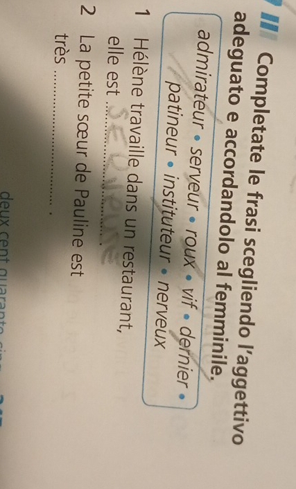 Completate le frasi scegliendo l’aggettivo
adeguato e accordandolo al femminile.
admirateur • serveur • roux • vif • dernier »
patineur •instituteur •nerveux
1 Hélène travaille dans un restaurant,
elle est_
2 La petite sœur de Pauline est
très_
deu x cent quaran