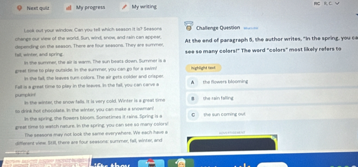 Next quiz a My progress My writing RC R, C.√
Look out your window. Can you tell which season it is? Seasons Challenge Question wam
change our view of the world. Sun, wind, snow, and rain can appear, At the end of paragraph 5, the author writes, “In the spring, you ca
depending on the season. There are four seasons. They are summer,
fall, winter, and spring. see so many colors!” The word “colors” most likely refers to
In the summer, the air is warm. The sun beats down. Summer is a
great time to play outside. In the summer, you can go for a swim! highlight text
In the fall, the leaves turn colors. The air gets colder and crisper.
Fall is a great time to play in the leaves. In the fall, you can carve a A the flowers blooming
pumpkin! B the rain falling
In the winter, the snow falls. It is very cold. Winter is a great time
to drink hot chocolate. In the winter, you can make a snowman!
In the spring, the flowers bloom. Sometimes it rains. Spring is a C the sun coming out
great time to watch nature. In the spring, you can see so many colors!
The seasons may not look the same everywhere. We each have a ADVERTISEMENT
different view. Still, there are four seasons: summer, fall, winter, and