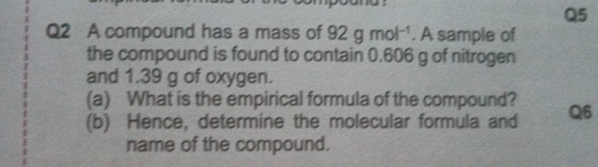 A compound has a mass of 92gmol^(-1). A sample of 
the compound is found to contain 0.606 g of nitrogen 
and 1.39 g of oxygen. 
(a) What is the empirical formula of the compound? 
(b) Hence, determine the molecular formula and 
Q6 
name of the compound.