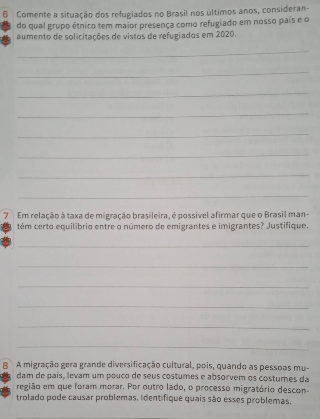 Comente a situação dos refugiados no Brasil nos últimos anos, consideran- 
do qual grupo étnico tem maior presença como refugiado em nosso país e o 
aumento de solicitações de vistos de refugiados em 2020. 
_ 
_ 
_ 
_ 
_ 
_ 
_ 
_ 
7 Em relação à taxa de migração brasileira, é possível afirmar que o Brasil man- 
tém certo equilíbrio entre o número de emigrantes e imigrantes? Justifique. 
_ 
_ 
_ 
_ 
_ 
_ 
8 A migração gera grande diversificação cultural, pois, quando as pessoas mu- 
dam de país, levam um pouco de seus costumes e absorvem os costumes da 
região em que foram morar. Por outro lado, o processo migratório descon- 
trolado pode causar problemas. Identifique quais são esses problemas.