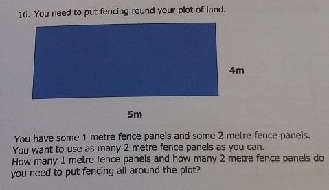 You need to put fencing round your plot of land. 
You have some 1 metre fence panels and some 2 metre fence panels. 
You want to use as many 2 metre fence panels as you can. 
How many 1 metre fence panels and how many 2 metre fence panels do 
you need to put fencing all around the plot?