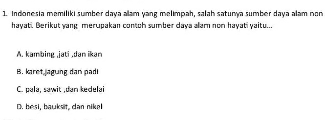 Indonesia memiliki sumber daya alam yang melimpah, salah satunya sumber daya alam non
hayati. Berikut yang merupakan contoh sumber daya alam non hayati yaitu...
A. kambing ,jati ,dan ikan
B. karet,jagung dan padi
C. pala, sawit ,dan kedelai
D. besi, bauksit, dan nikeI