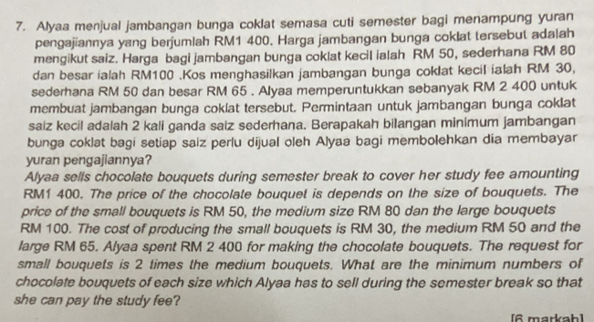 Alyaa menjual jambangan bunga coklat semasa cuti semester bagi menampung yuran 
pengajiannya yang berjumlah RM1 400. Harga jambangan bunga coklat tersebut ada|ah 
mengikut saiz. Harga bagi jambangan bunga coklat kecil ialah RM 50, sederhana RM 80
dan besar ialah RM100.Kos menghasilkan jambangan bunga coklat kecil ialah RM 30, 
sederhana RM 50 dan besar RM 65. Alyaa memperuntukkan sebanyak RM 2 400 untuk 
membuat jambangan bunga coklat tersebut. Permintaan untuk jambangan bunga coklat 
saiz kecil adalah 2 kali ganda saiz sederhana. Berapakah bilangan minimum jambangan 
bunga coklat bagi setiap saiz perlu dijual oleh Alyaa bagi membolehkan dia membayar 
yuran pengajiannya? 
Alyaa sells chocolate bouquets during semester break to cover her study fee amounting
RM1 400. The price of the chocolate bouquet is depends on the size of bouquets. The 
price of the small bouquets is RM 50, the medium size RM 80 dan the large bouquets
RM 100. The cost of producing the small bouquets is RM 30, the medium RM 50 and the 
large RM 65. Alyaa spent RM 2 400 for making the chocolate bouquets. The request for 
small bouquets is 2 times the medium bouquets. What are the minimum numbers of 
chocolate bouquets of each size which Alyaa has to sell during the semester break so that 
she can pay the study fee? 
[6 markah]