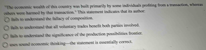 The economic wealth of this country was built primarily by some individuals profiting from a transaction, whereas
others were harmed by that transaction." This statement indicates that its author:
fas to understand the fallacy of composition.
fills to understand that all voluntary trades benefit both parties involved.
as to understand the significance of the production possibilities frontier.
uses sound economic thinking—the statement is essentially correct.