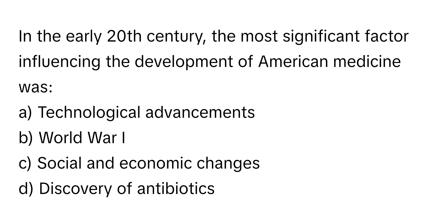 In the early 20th century, the most significant factor influencing the development of American medicine was:

a) Technological advancements 
b) World War I 
c) Social and economic changes 
d) Discovery of antibiotics