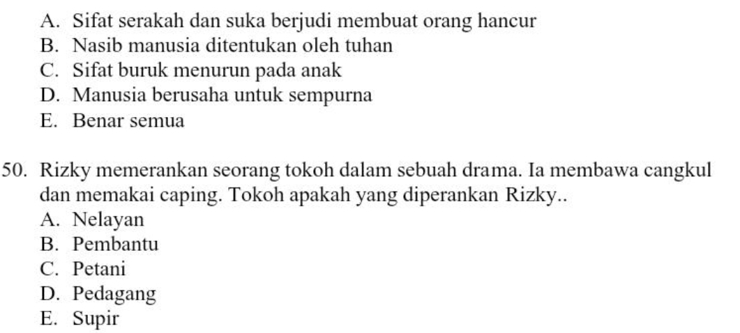 A. Sifat serakah dan suka berjudi membuat orang hancur
B. Nasib manusia ditentukan oleh tuhan
C. Sifat buruk menurun pada anak
D. Manusia berusaha untuk sempurna
E. Benar semua
50. Rizky memerankan seorang tokoh dalam sebuah drama. Ia membawa cangkul
dan memakai caping. Tokoh apakah yang diperankan Rizky..
A. Nelayan
B. Pembantu
C. Petani
D. Pedagang
E. Supir