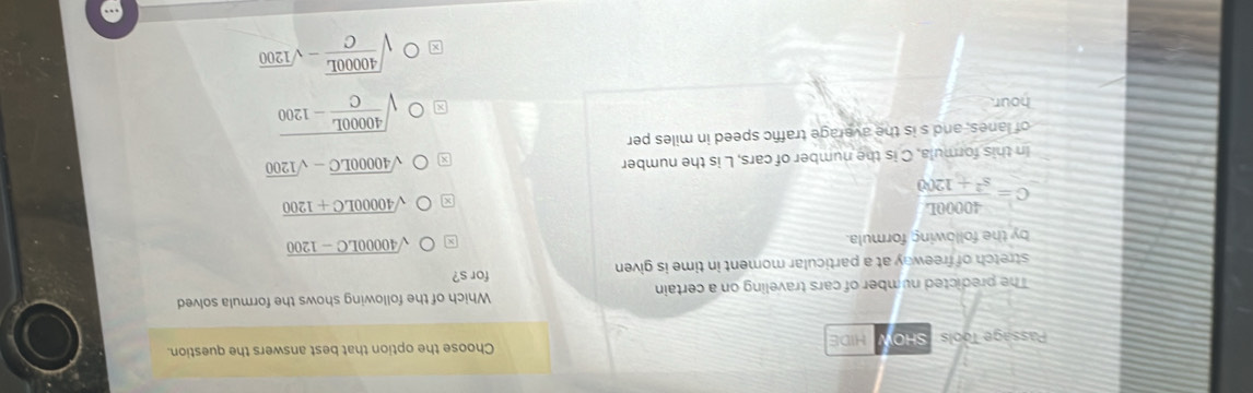 Pässage Tools / SHO HIDE Choose the option that best answers the question.
The predicted number of cars traveling on a certain Which of the following shows the formula solved
stretch of freeway at a particular moment in time is given for s?
by the following formula.
sqrt(40000LC-1200)
C= 40000L/s^2+1200 
sqrt(40000LC+1200)
In this formula, C is the number of cars, L is the number
sqrt(40000LC)-sqrt(1200)
of lanes, and s is the average traffic speed in miles per
hour
sqrt(frac 40000L)C-1200
sqrt(frac 40000L)C-sqrt(1200)