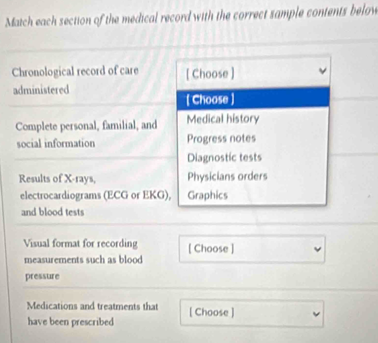 Match each section of the medical record with the correct sample contents below 
Chronological record of care [ Choose ] 
administered 
[ Choose ] 
Complete personal, familial, and Medical history 
social information Progress notes 
Diagnostic tests 
Results of X -rays, Physicians orders 
electrocardiograms (ECG or EKG), Graphics 
and blood tests 
Visual format for recording [ Choose ] 
measurements such as blood 
pressure 
Medications and treatments that [ Choose ] 
have been prescribed