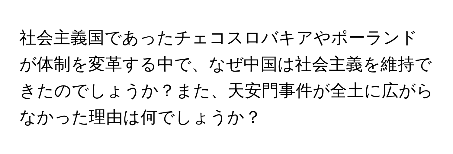 社会主義国であったチェコスロバキアやポーランドが体制を変革する中で、なぜ中国は社会主義を維持できたのでしょうか？また、天安門事件が全土に広がらなかった理由は何でしょうか？
