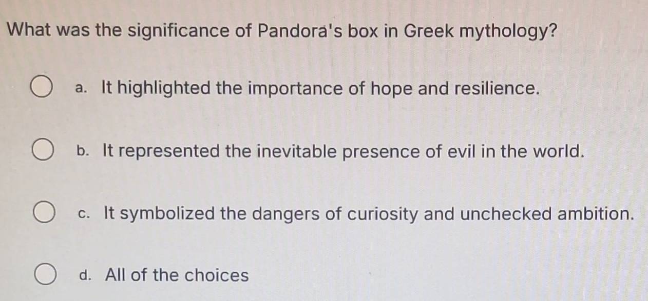 What was the significance of Pandora's box in Greek mythology?
a. It highlighted the importance of hope and resilience.
b. It represented the inevitable presence of evil in the world.
c. It symbolized the dangers of curiosity and unchecked ambition.
d. All of the choices