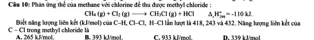 Phản ứng thể của methane với chlorine để thu được methyl chloride :
CH_4(g)+Cl_2(g)to CH_3Cl(g)+HCl △ _rH_(298)°=-110kJ. 
Biết năng lượng liên kết (kJ/mol) của C-H, CH Cl, H-Cl lần lượt là 418, 243 và 432. Năng lượng liên kết của
C - Cl trong methyl chloride là
A. 265 kJ/mol. B. 393 kJ/mol. C. 933 kJ/mol. D. 339 kJ/mol