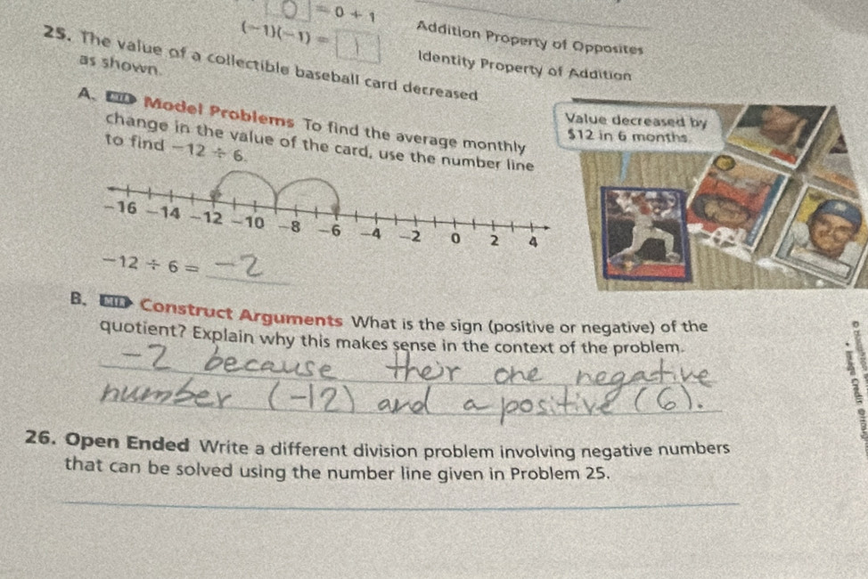 =0+1
(-1)(-1)=□ Addition Property of Opposites 
25. The value of a collectible baseball card decreased as shown Identity Property of Addition 
A. D Model Problems To find the average monthly 
to find -12/ 6. 
change in the value of the card, use the numbe 
_
-12/ 6=
B. ED Construct Arguments What is the sign (positive or negative) of the 
_ 
quotient? Explain why this makes sense in the context of the problem. 
_ 
26. Open Ended Write a different division problem involving negative numbers 
that can be solved using the number line given in Problem 25. 
_