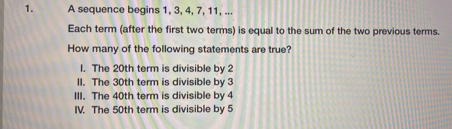 A sequence begins 1, 3, 4, 7, 11, ...
Each term (after the first two terms) is equal to the sum of the two previous terms.
How many of the following statements are true?
1. The 20th term is divisible by 2
II. The 30th term is divisible by 3
III. The 40th term is divisible by 4
IV. The 50th term is divisible by 5