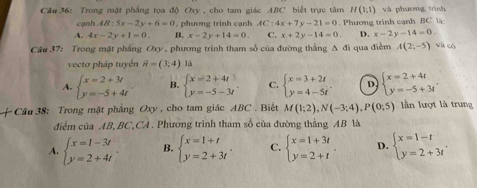 Trong mặt phẳng tọa độ Oxy, cho tam giác ABC biết trực tâm H(1;1) và phương trình
cạnh AB: 5x-2y+6=0 , phương trình cạnh AC:4x+7y-21=0. Phương trình cạnh BC là:
A. 4x-2y+1=0. B. x-2y+14=0. C. x+2y-14=0. D. x-2y-14=0.
Câu 37: Trong mặt phẳng Oxy , phương trình tham số của đường thẳng △ di qua điểm A(2;-5) và có
vectơ pháp tuyến vector n=(3;4) là
A. beginarrayl x=2+3t y=-5+4tendarray. B. beginarrayl x=2+4t y=-5-3tendarray. . C. beginarrayl x=3+2t y=4-5tendarray. . D beginarrayl x=2+4t y=-5+3tendarray. .
Câu 38: Trong mặt phăng Oxy , cho tam giác ABC . Biết M(1;2),N(-3;4),P(0;5) n lượt là trung
điểm của AB, BC,CA . Phương trình tham số của đường thẳng AB là
A. beginarrayl x=1-3t y=2+4tendarray. B. beginarrayl x=1+t y=2+3tendarray. . C. beginarrayl x=1+3t y=2+tendarray. . D. beginarrayl x=1-t y=2+3tendarray. .