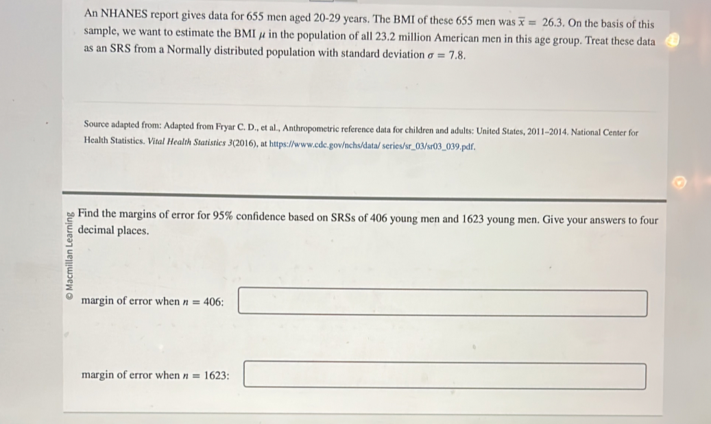 An NHANES report gives data for 655 men aged 20-29 years. The BMI of these 655 men was overline x=26.3. On the basis of this 
sample, we want to estimate the BMI μ in the population of all 23.2 million American men in this age group. Treat these data 
as an SRS from a Normally distributed population with standard deviation sigma =7.8. 
Source adapted from: Adapted from Fryar C. D., et al., Anthropometric reference data for children and adults: United States, 2011-2014. National Center for 
Health Statistics. Vital Health Statistics 3(2 (2016), at https://www.cdc.gov/nchs/data/ series/sr_03/sr03_039.pdf. 
Find the margins of error for 95% confidence based on SRSs of 406 young men and 1623 young men. Give your answers to four 
decimal places. 
margin of error when n=406: □
margin of error when n=1623 □