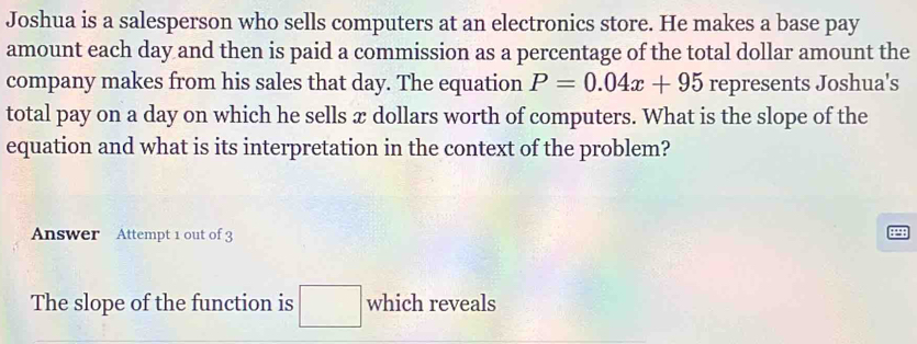 Joshua is a salesperson who sells computers at an electronics store. He makes a base pay 
amount each day and then is paid a commission as a percentage of the total dollar amount the 
company makes from his sales that day. The equation P=0.04x+95 represents Joshua's 
total pay on a day on which he sells æ dollars worth of computers. What is the slope of the 
equation and what is its interpretation in the context of the problem? 
Answer Attempt 1 out of 3 
4^ 
The slope of the function is □ which reveals