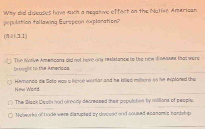 Why did diseases have such a negative effect on the Native American
population following European exploration?
(8.H.3.1)
The Native Americans did not have any resistance to the new diseases that were
brought to the Americas.
Hernando de Soto was a fierce warrior and he killed millions as he explored the
New World.
The Black Death had already decreased their population by millions of people.
Networks of trade were disrupted by disease and caused economic hardship.