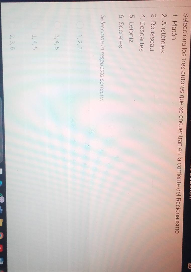 Selecciona los tres autores que se encuentran en la corriente del Racionalismo
1. Platón
2. Aristóteles
3. Rousseau
4. Descartes
5. Leibniz
6. Sócrates
Seleccione la respuesta correcta:
1, 2, 3
3, 4, 5
1, 4, 5
2, 3, 6