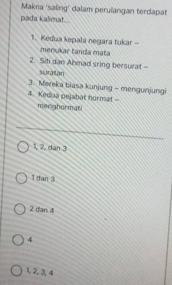 Makna ‘saling’ dalam perulangan terdapat
pada kalimat...
1. Kedua kepala negara tukar --
menukar tanda mata
2. Siti dan Ahmad sring bersurat -
suratan
3. Mereka biasa kunjung - mengunjungi
4. Kedua pejabat hormat -
menghormati
_
1, 2, dan 3
1 dan 3
2 dan 4
4
1, 2, 3, 4