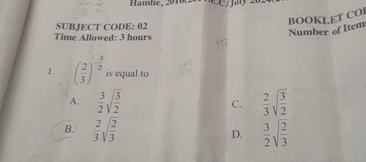 Hamlie, 2016(201 : C /July 202
BOOKLET COl
SUBJECT CODE: 02
Time Allowed: 3 hours
Number of Item
1. ( 2/3 )^- 3/2  is equal to
A.  3/2 sqrt(frac 3)2 C.  2/3 sqrt(frac 3)2
B.  2/3 sqrt(frac 2)3  3/2 sqrt(frac 2)3
D.