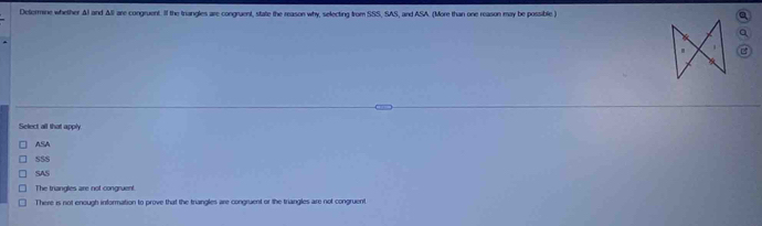 Determine whether ΔI and All are congruent. If the triangles are congraent, state the reason why, selecting from SSS, SAS, and ASA. (More than one reason may be possible )
a
Select all that apply
ASA
SSS
SAS
The triangles are not congruent.
There is not enough information to prove that the triangles are congruent or the triangles are not congruent