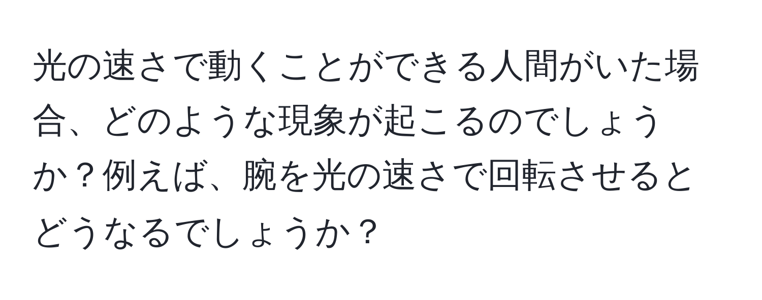 光の速さで動くことができる人間がいた場合、どのような現象が起こるのでしょうか？例えば、腕を光の速さで回転させるとどうなるでしょうか？