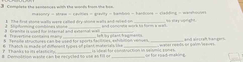 Complete the sentences with the words from the box. 
masonry - straw - cavities - gravity - bamboo - hardcore - cladding - warehouses 
1 The first stone walls were called dry-stone walls and relied on _to stay upright. 
2 Slipforming combines stone _and concrete work to form a wall. 
3 Granite is used for internal and external wall _、 
4 Travertine contains many_ left by plant fragments. 
5 Tensile structures can be used for sports facilities, exhibition venues, _and aircraft hangers. 
6 Thatch is made of different types of plant materials like _, water reeds or palm leaves. 
7 Thanks to its elasticity, _is ideal for construction in seismic zones. 
_ 
8 Demolition waste can be recycled to use as fill or _or for road-making.