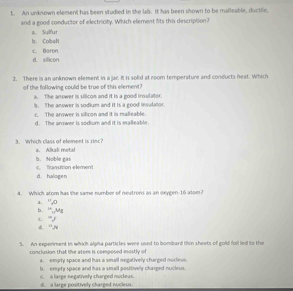 An unknown element has been studied in the lab. It has been shown to be malleable, ductile,
and a good conductor of electricity. Which element fits this description?
a. Sulfur
b. Cobalt
c. Boron
d. silicon
2. There is an unknown element in a jar. It is solid at room temperature and conducts heat. Which
of the following could be true of this element?
a. The answer is silicon and it is a good insulator.
b. The answer is sodium and it is a good insulator.
c. The answer is silicon and it is malleable.
d. The answer is sodium and it is malleable.
3. Which class of element is zinc?
a. Alkali metal
b. Noble gas
c. Transition element
d. halogen
4. Which atom has the same number of neutrons as an oxygen- 16 atom?
a. 17_n
b. ^24 1 M_P
C. ^10_9F
d. ^15_7N
5. An experiment in which alpha particles were used to bombard thin sheets of gold foil led to the
conclusion that the atom is composed mostly of
a. empty space and has a small negatively charged nucleus.
b. empty space and has a small positively charged nucleus.
c. a large negatively charged nucleus.
d. a large positively charged nucleus.