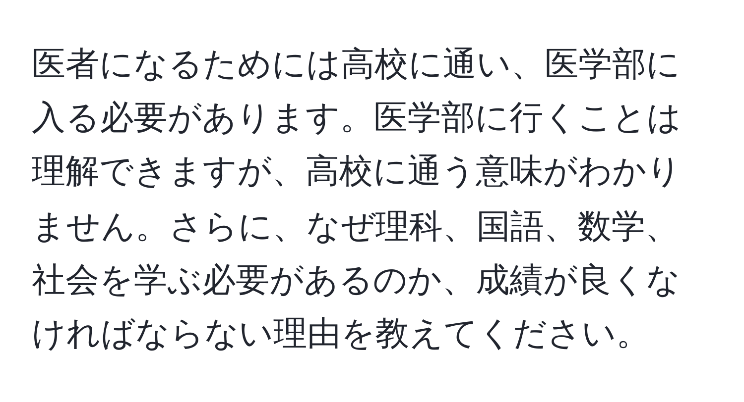 医者になるためには高校に通い、医学部に入る必要があります。医学部に行くことは理解できますが、高校に通う意味がわかりません。さらに、なぜ理科、国語、数学、社会を学ぶ必要があるのか、成績が良くなければならない理由を教えてください。