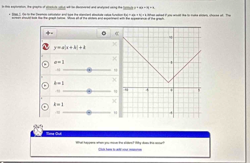 In this exploration, the graphs of absolute value will be discovered and analyzed using the formula y=a(x+h)+k. 
Step 1. Go to the Desmos calculator and type the standard absolute value function f(x)=a|x+h|+k.Wh hen asked if you would like to make sliders, choose all. The 
screen should look like the graph below. Move all of the sliders and experiment with the appearance of the graph. 
+-
y=a|x+h|+k
2
a=1
-10 10
3
X
h=1
-10 10
×
k=1
-10 10
Time Out 
What happens when you move the sliders? Why does this occur? 
Click here to add your response