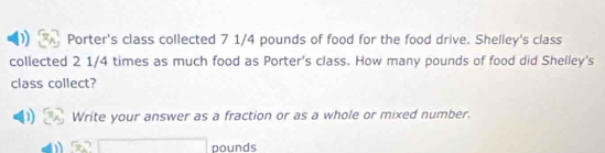 ) Porter's class collected 7 1/4 pounds of food for the food drive. Shelley's class 
collected 2 1/4 times as much food as Porter's class. How many pounds of food did Shelley's 
class collect? 
1) Write your answer as a fraction or as a whole or mixed number.
□ pounds