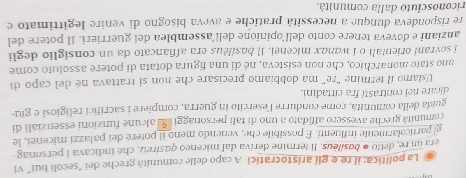 La politica: il re e gli aristocratici A capo delle comunità greche dei “secoli bui” vi 
era un re, detto ● basilèus. Il termine deriva dal miceneo qasireu, che indicava i personag- 
gl particolarmente influenti. È possibile che, venendo meno il potere dei palazzi micenei, le 
comunità greche avessero affidato a uno di tali personaggi alcune funzioni essenziali di 
guida della comunità, come condurre l’esercito in guerra, compiere i sacrifici religiosi e giu- 
dicare nei contrasti fra cittadini. 
Usiamo il termine “re” ma dobbiamo precisare che non si trattava né del capo di 
uno stato monarchico, che non esisteva, né di una figura dotata di potere assoluto come 
i sovrani orientali o i wanαx micenei. Il basilèus era affiancato da un consiglio degli 
anziani e doveva tenere conto dell’opinione dell’assemblea dei guerrieri. Il potere del 
re rispondeva dunque a necessità pratiche e aveva bisogno di venire legittimato e 
riconosciuto dalla comunità.