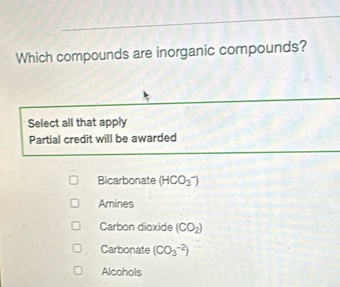 Which compounds are inorganic compounds?
Select all that apply
Partial credit will be awarded
Bicarbonate (HCO_3^(-)
Amines
Carbon dioxide (CO_2))
Carbonate (CO_3^(-2))
Alcohols