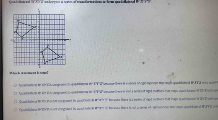 Quadrilateral WXYZ undergoes a series of transformations to form quadrilateral W'X'Y'Z'. 
Which statement is true?
Quadrilateral W *XYZ is congruent to quadrilateral W'X'Y'Z' because there is a series of rigid motions that maßs quadrilateral WXY Z onto quadri
Quadrilateral W XY Z is congruent to quadrilateral W'X'Y'Z' because there is not a series of rigid motions that maps quadrilateral W.XYZ onto qu
Quadrilateral WXYZ is not congruent to quadrilateral W'X'Y'Z' because there is a series of rigid motions that maps quadrilateral WXYZ onto qu
Quadrilateral WXYZ is not congruent to quadrilateral W'X'Y'Z' because there is not a series of rigid motions that maps quadrilateral WXY Z ont