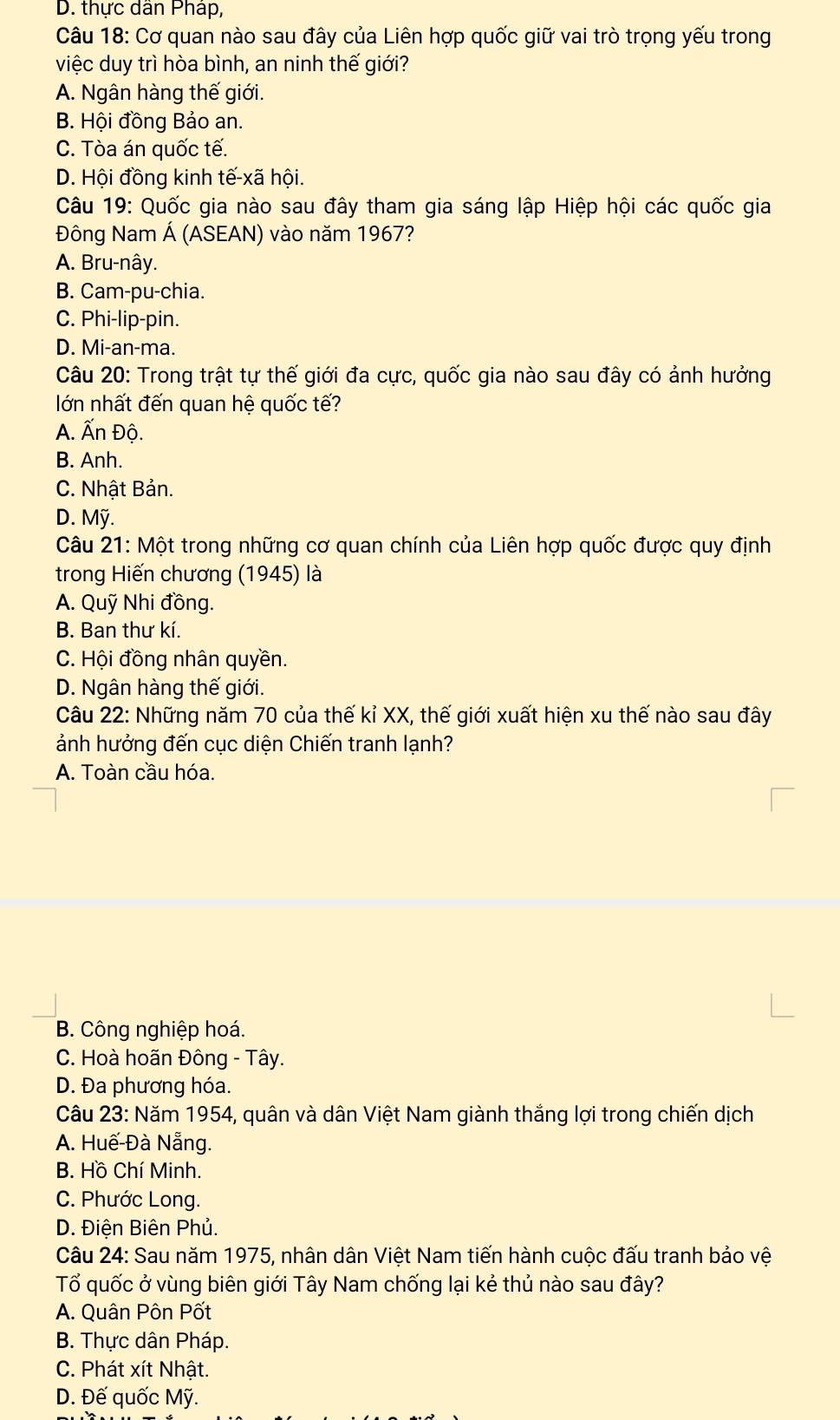 D. thực dân Pháp,
Câu 18: Cơ quan nào sau đây của Liên hợp quốc giữ vai trò trọng yếu trong
việc duy trì hòa bình, an ninh thế giới?
A. Ngân hàng thế giới.
B. Hội đồng Bảo an.
C. Tòa án quốc tế.
D. Hội đồng kinh tế-xã hội.
Câu 19: Quốc gia nào sau đây tham gia sáng lập Hiệp hội các quốc gia
Đông Nam Á (ASEAN) vào năm 1967?
A. Bru-nây.
B. Cam-pu-chia.
C. Phi-lip-pin.
D. Mi-an-ma.
Câu 20: Trong trật tự thế giới đa cực, quốc gia nào sau đây có ảnh hưởng
lớn nhất đến quan hệ quốc tế?
A. Ấn Độ.
B. Anh.
C. Nhật Bản.
D. Mỹ.
Câu 21: Một trong những cơ quan chính của Liên hợp quốc được quy định
trong Hiến chương (1945) là
A. Quỹ Nhi đồng.
B. Ban thư kí.
C. Hội đồng nhân quyền.
D. Ngân hàng thế giới.
Câu 22: Những năm 70 của thế kỉ XX, thế giới xuất hiện xu thế nào sau đây
ảnh hưởng đến cục diện Chiến tranh lạnh?
A. Toàn cầu hóa.
B. Công nghiệp hoá.
C. Hoà hoãn Đông - Tây.
D. Đa phương hóa.
Câu 23: Năm 1954, quân và dân Việt Nam giành thắng lợi trong chiến dịch
A. Huế-Đà Nẵng.
B. Hồ Chí Minh.
C. Phước Long.
D. Điện Biên Phủ.
Câu 24: Sau năm 1975, nhân dân Việt Nam tiến hành cuộc đấu tranh bảo vệ
Tổ quốc ở vùng biên giới Tây Nam chống lại kẻ thủ nào sau đây?
A. Quân Pôn Pốt
B. Thực dân Pháp.
C. Phát xít Nhật.
D. Đế quốc Mỹ.