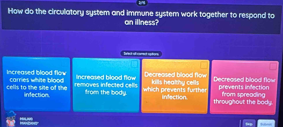 2/15
How do the circulatory system and immune system work together to respond to
an illness?
Select all correct options
Increased blood flow Increased blood flow Decreased blood flow Decreased blood flow
carries white blood kills healthy cells
cells to the site of the removes infected cells which prevents further prevents infection
from the body. from spreading
infection. infection. throughout the body.
MALAKI Submit
MANZANO"
Skip