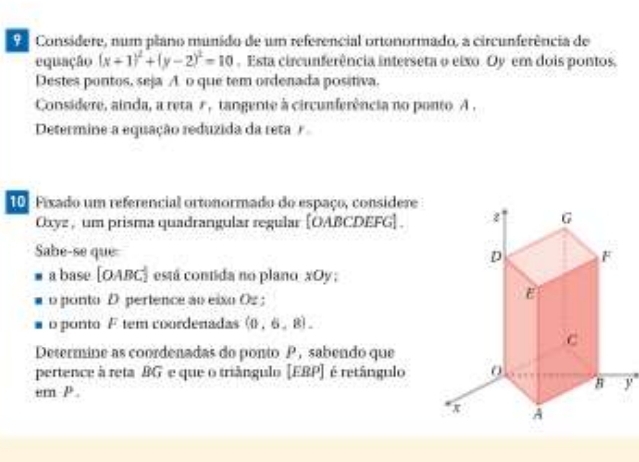 de Consídere, num plano munido de um referêncial ortonormado, a circunferência de 
equação (x+1)^2+(y-2)^2=10. Esta circunferência interseta o eixo. Oy em dois pontos. 
Destes pontos, seja A o que tem ordenada positiva. 
Considere, ainda, a reta r, tangente à circunferência no ponto A. 
Determine a equação reduzida da reta / 
10. Fixado um referencial ortonormado do espaço, considere
Oxyz , um prisma quadrangular regular [ OABCDEFG ] . 
Sabe-se que 
a base | 0 ABC) está contida no plano xOy; 
o ponto D pertence ao eixo Oz; 
o ponto F tem coordenadas (0,6,8). 
Determine as coordenadas do ponto P, sabendo que 
pertence à reta BG e que o triângulo [EBP] é retângulo 
ern P.
y