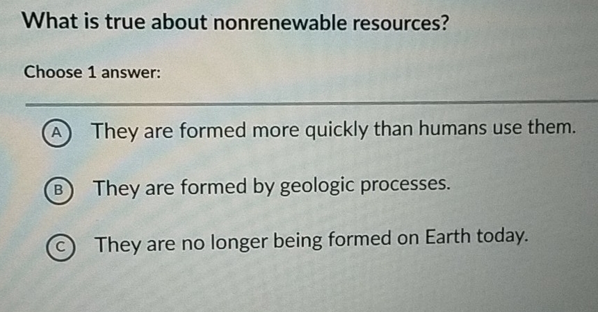 What is true about nonrenewable resources?
Choose 1 answer:
A) They are formed more quickly than humans use them.
B) They are formed by geologic processes.
c) They are no longer being formed on Earth today.