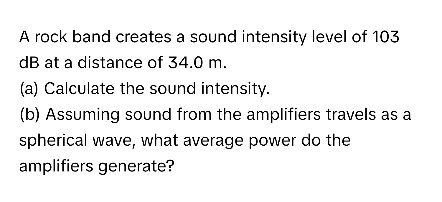 A rock band creates a sound intensity level of 103 dB at a distance of 34.0 m. 
(a) Calculate the sound intensity. 
(b) Assuming sound from the amplifiers travels as a spherical wave, what average power do the amplifiers generate?