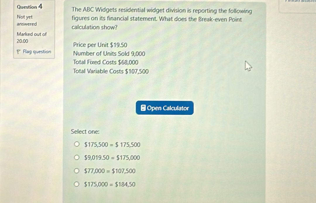 The ABC Widgets residential widget division is reporting the following
Not yet figures on its financial statement. What does the Break-even Point
answered calculation show?
Marked out of
20.00
Price per Unit $19.50
Flag question Number of Units Sold 9,000
Total Fixed Costs $68,000
Total Variable Costs $107,500
⊥Open Calculator
Select one:
$175,500=$175,500
$9,019.50=$175,000
$77,000=$107,500
$175,000=$184,50