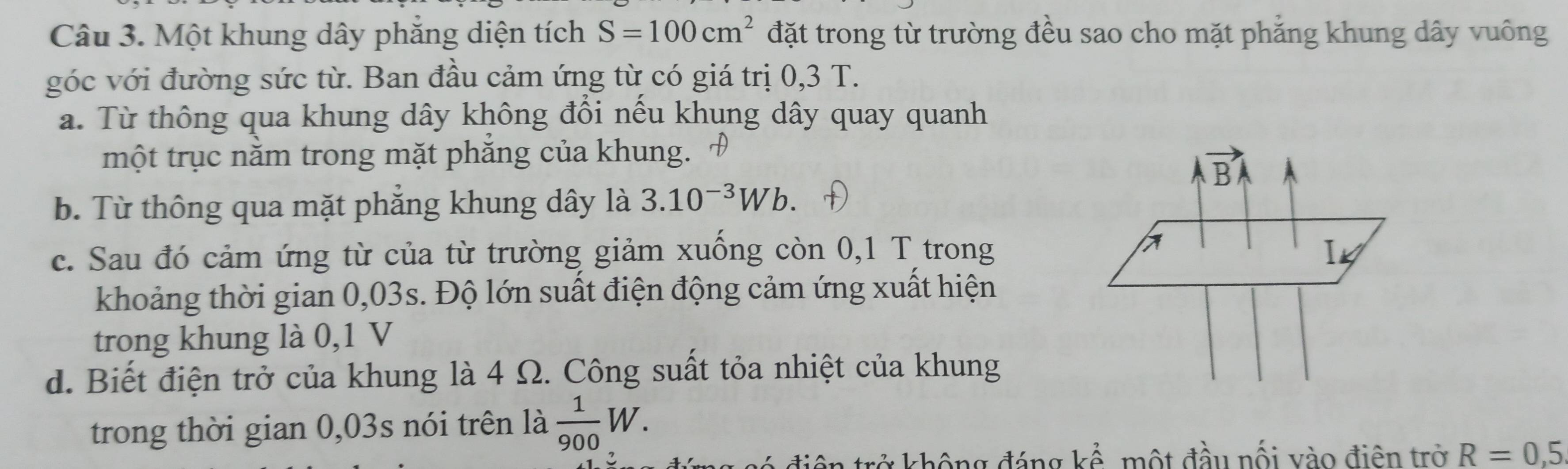 Một khung dây phăng diện tích S=100cm^2 đặt trong từ trường đều sao cho mặt phẳng khung dây vuông
góc với đường sức từ. Ban đầu cảm ứng từ có giá trị 0,3 T.
a. Từ thông qua khung dây không đổi nếu khung dây quay quanh
một trục nằm trong mặt phăng của khung.
B
b. Từ thông qua mặt phẳng khung dây là 3.10^(-3)Wb.
c. Sau đó cảm ứng từ của từ trường giảm xuống còn 0,1 T trong
khoảng thời gian 0,03s. Độ lớn suất điện động cảm ứng xuất hiện
trong khung là 0,1 V
d. Biết điện trở của khung là 4 Ω. Công suất tỏa nhiệt của khung
trong thời gian 0,03s nói trên là  1/900 W. 
điện trở không đáng kể, một đầu nối vào điện trở R=0,5