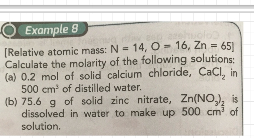 Example 8 
[Relative atomic mass: N=14, O=16, Zn=65]
Calculate the molarity of the following solutions: 
(a) 0.2 mol of solid calcium chloride, CaCl_2 in
500cm^3 of distilled water. 
(b) 75.6 g of solid zinc nitrate, Zn(NO_3)_2 is 
dissolved in water to make up 500cm^3 of 
solution.